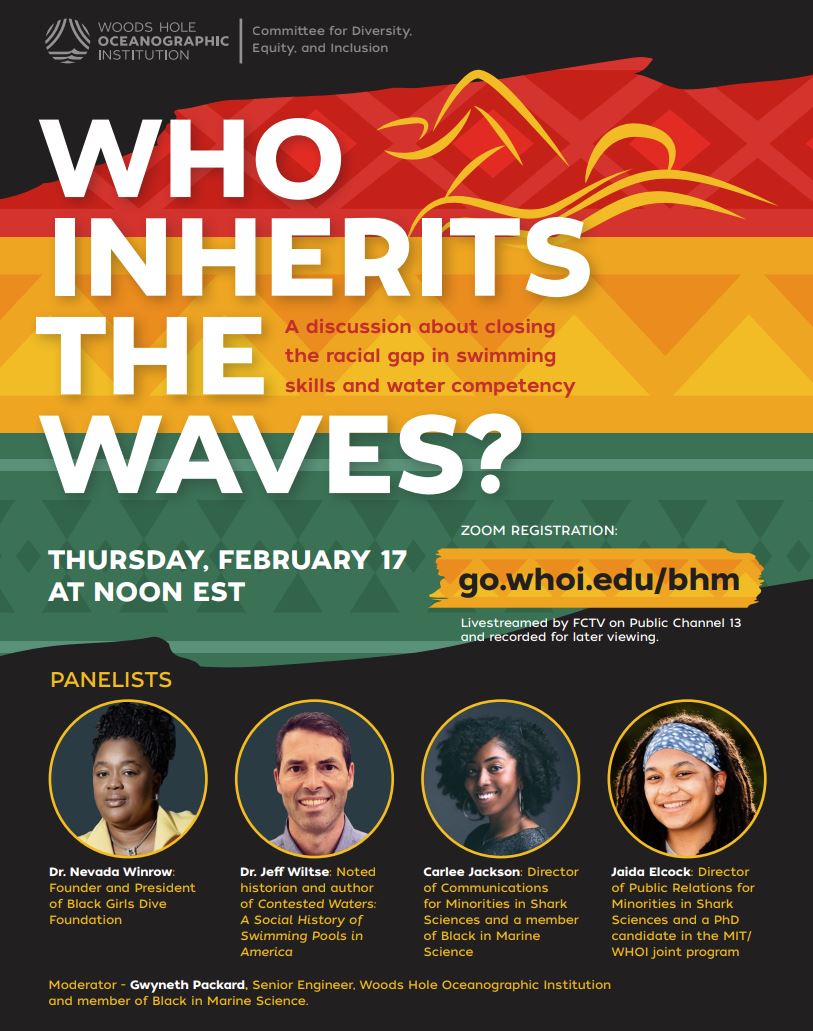 Flyer for Who Inherits the Waves, a webinar that took place February 17th, 2022 at noon. The topic was closing the racial gap in swim ability and water safety literacy. The flyer has bands of red, gold, and green on a black background in celebration of Black History Month. A head shot of each of the four panelists sits above their titles. Dr. Nevada Winrow of Black Girls Dive, Dr. Jeff Wiltse author of Contested Waters, Carlee Jackson Director of Communications for Minorities in Shark Science, and Jaida Elcock Director of Public Relations for Minorities in Shark Science. Moderator Gwyneth Packard, Senior Engineer at Woods Hole Oceanographic Institution.